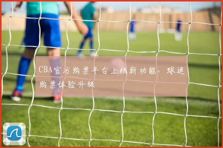 CBA官方购票平台上线新功能，球迷购票体验升级