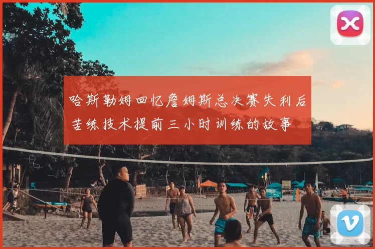 哈斯勒姆回忆詹姆斯总决赛失利后苦练技术提前三小时训练的故事
