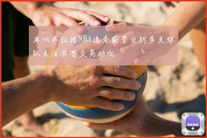 库珀弗拉格NBA选秀前景分析多支球队关注其潜交易动向