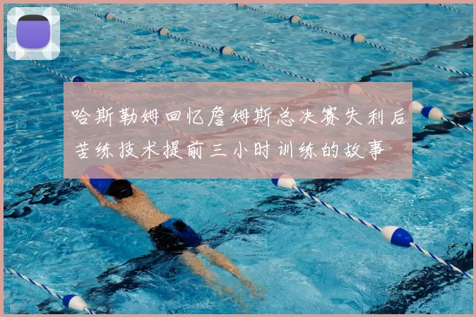 哈斯勒姆回忆詹姆斯总决赛失利后苦练技术提前三小时训练的故事