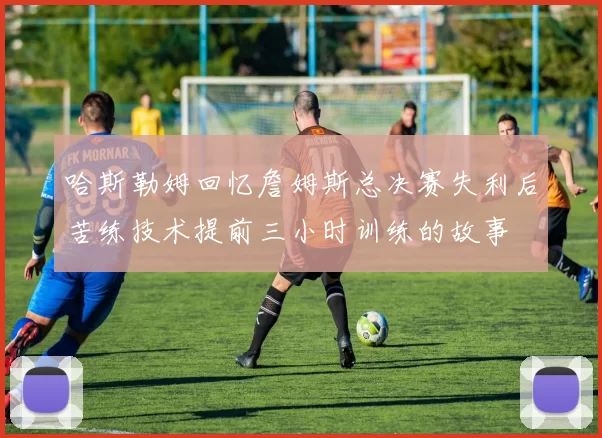 哈斯勒姆回忆詹姆斯总决赛失利后苦练技术提前三小时训练的故事