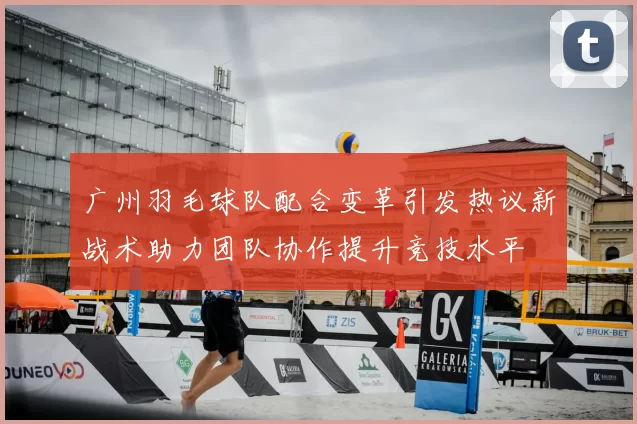 广州羽毛球队配合变革引发热议新战术助力团队协作提升竞技水平
