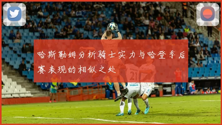 哈斯勒姆分析骑士实力与哈登季后赛表现的相似之处