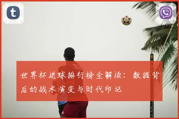 世界杯进球排行榜全解读:数据背后的战术演变与时代印记