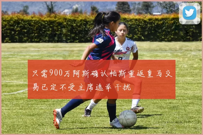 只需900万阿斯确认帕斯重返皇马交易已定不受主席选举干扰