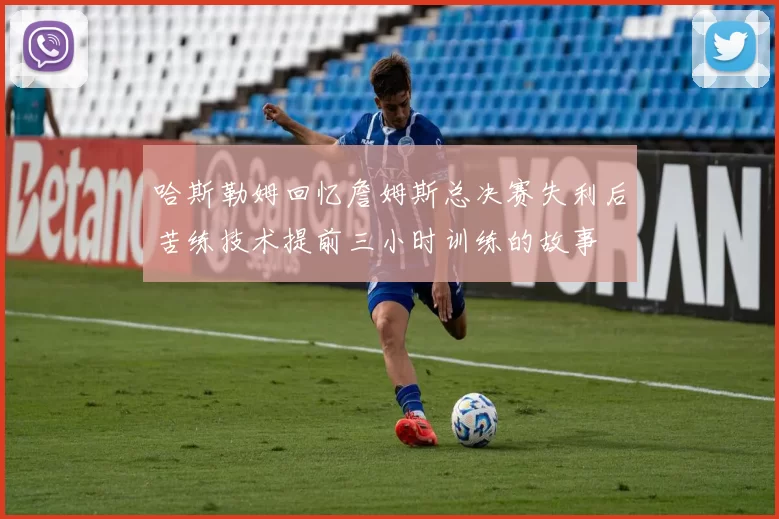 哈斯勒姆回忆詹姆斯总决赛失利后苦练技术提前三小时训练的故事
