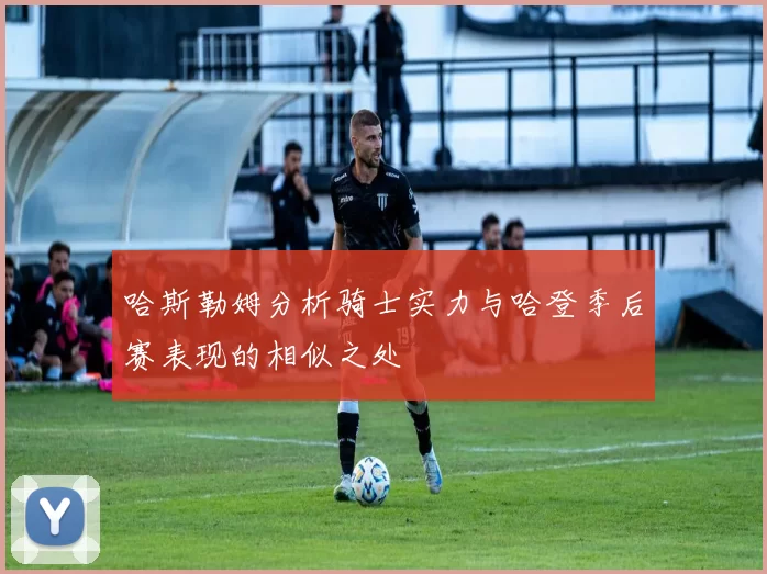 哈斯勒姆分析骑士实力与哈登季后赛表现的相似之处