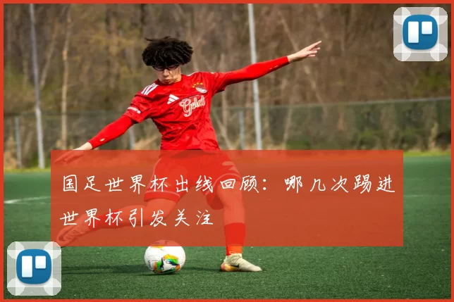 国足世界杯出线回顾：哪几次踢进世界杯引发关注