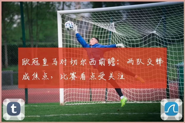欧冠皇马对切尔西前瞻:两队交锋成焦点,比赛看点受关注