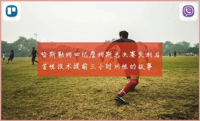 哈斯勒姆回忆詹姆斯总决赛失利后苦练技术提前三小时训练的故事