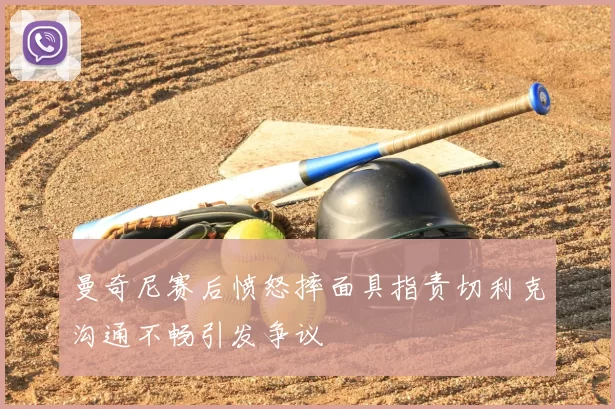 曼奇尼赛后愤怒摔面具指责切利克沟通不畅引发争议