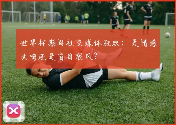 世界杯期间社交媒体狂欢:是情感共鸣还是盲目跟风?