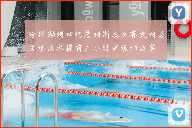 哈斯勒姆回忆詹姆斯总决赛失利后苦练技术提前三小时训练的故事