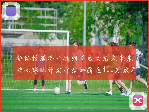 都体报道洛卡特利将成为尤文未来核心球队计划并拟加薪至400万欧元