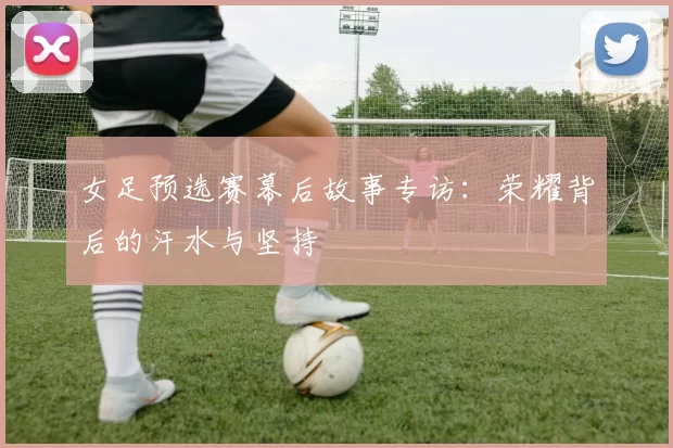 女足预选赛幕后故事专访：荣耀背后的汗水与坚持