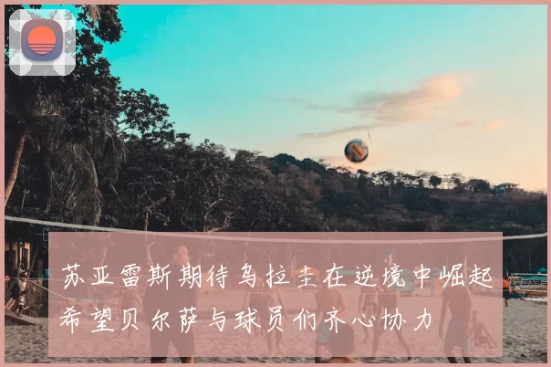苏亚雷斯期待乌拉圭在逆境中崛起希望贝尔萨与球员们齐心协力