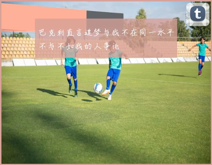 巴克利直言追梦与我不在同一水平不与不如我的人争论