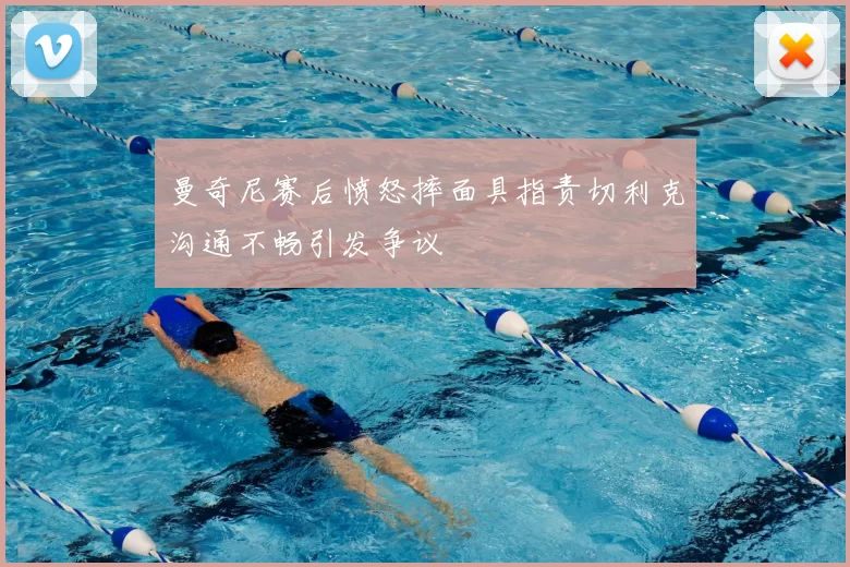 曼奇尼赛后愤怒摔面具指责切利克沟通不畅引发争议