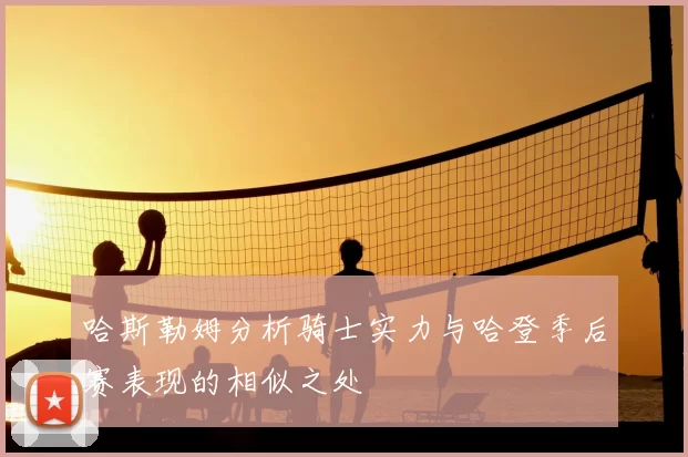 哈斯勒姆分析骑士实力与哈登季后赛表现的相似之处