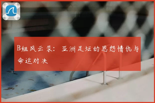 B组风云录：亚洲足坛的恩怨情仇与命运对决