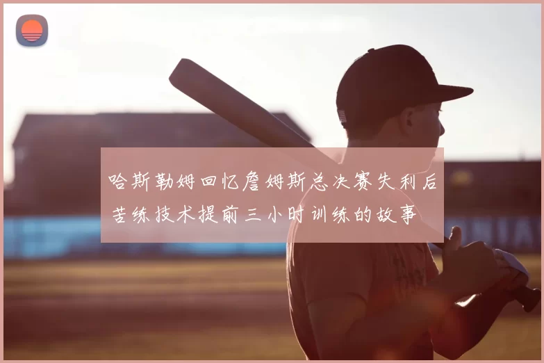 哈斯勒姆回忆詹姆斯总决赛失利后苦练技术提前三小时训练的故事