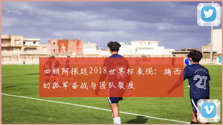 回顾阿根廷2018世界杯表现:梅西的孤军奋战与团队裂痕