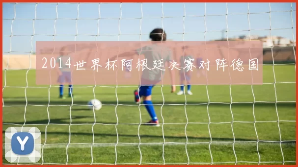 2014世界杯阿根廷决赛对阵德国