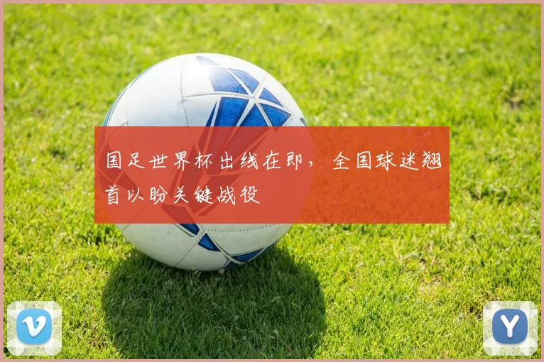国足世界杯出线在即，全国球迷翘首以盼关键战役