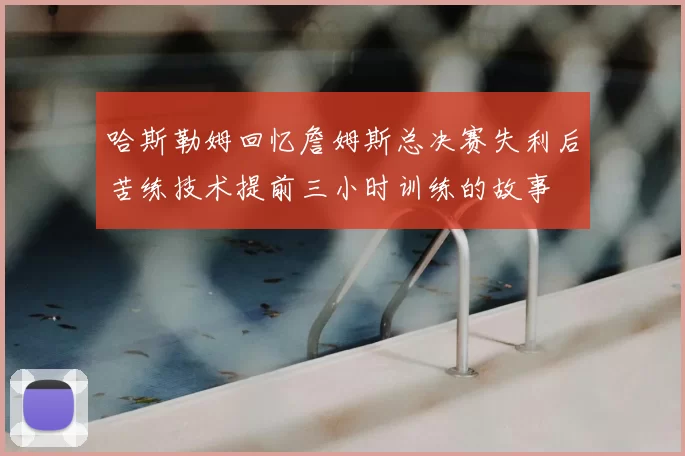 哈斯勒姆回忆詹姆斯总决赛失利后苦练技术提前三小时训练的故事
