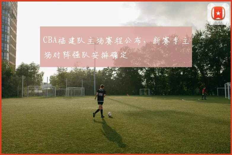 CBA福建队主场赛程公布，新赛季主场对阵强队安排确定