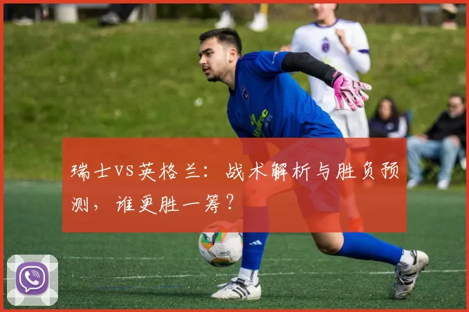 瑞士vs英格兰：战术解析与胜负预测，谁更胜一筹？