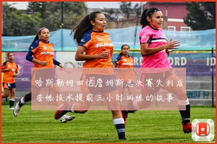 哈斯勒姆回忆詹姆斯总决赛失利后苦练技术提前三小时训练的故事