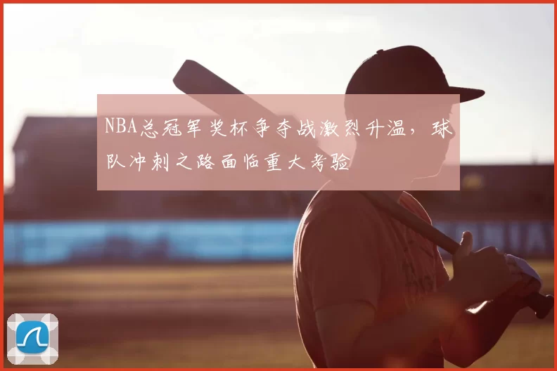 NBA总冠军奖杯争夺战激烈升温，球队冲刺之路面临重大考验