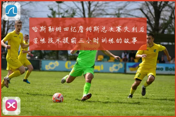 哈斯勒姆回忆詹姆斯总决赛失利后苦练技术提前三小时训练的故事