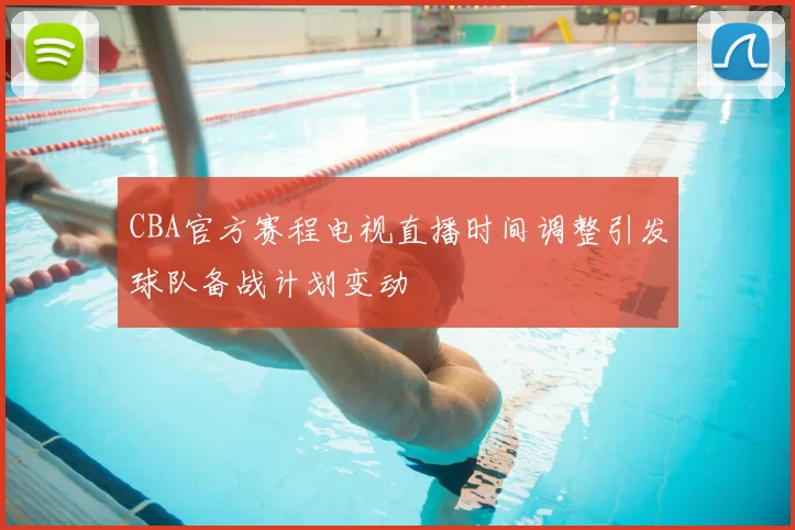 CBA官方赛程电视直播时间调整引发球队备战计划变动