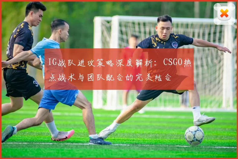 IG战队进攻策略深度解析:CSGO热点战术与团队配合的完美结合
