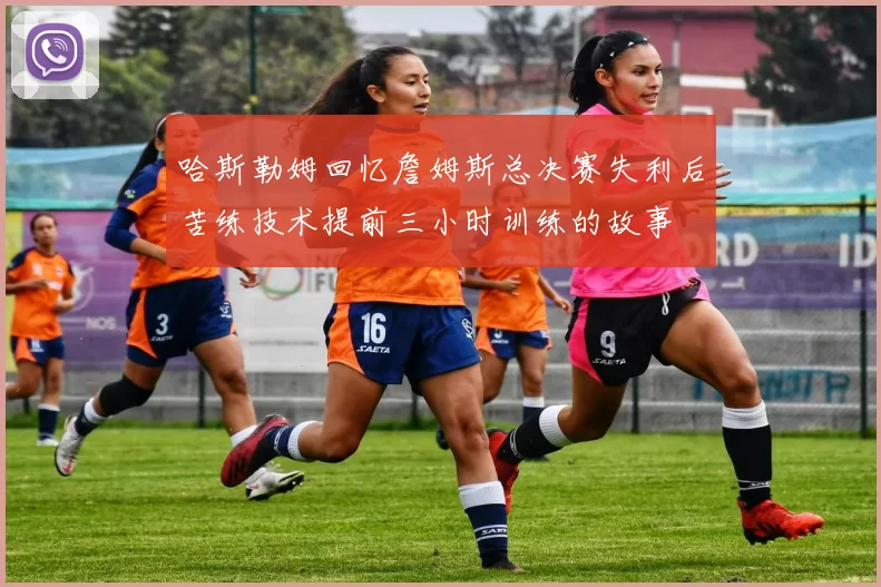 哈斯勒姆回忆詹姆斯总决赛失利后苦练技术提前三小时训练的故事