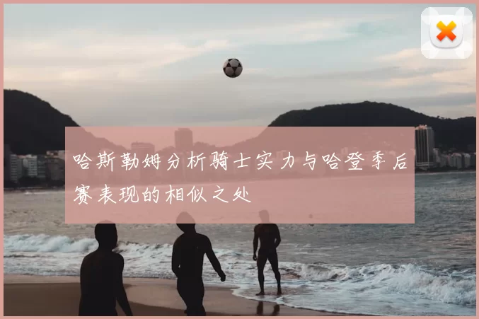 哈斯勒姆分析骑士实力与哈登季后赛表现的相似之处