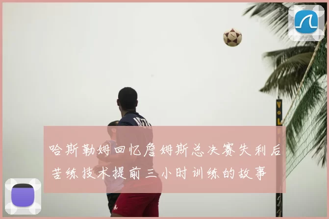 哈斯勒姆回忆詹姆斯总决赛失利后苦练技术提前三小时训练的故事