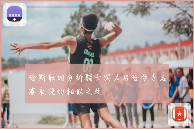 哈斯勒姆分析骑士实力与哈登季后赛表现的相似之处