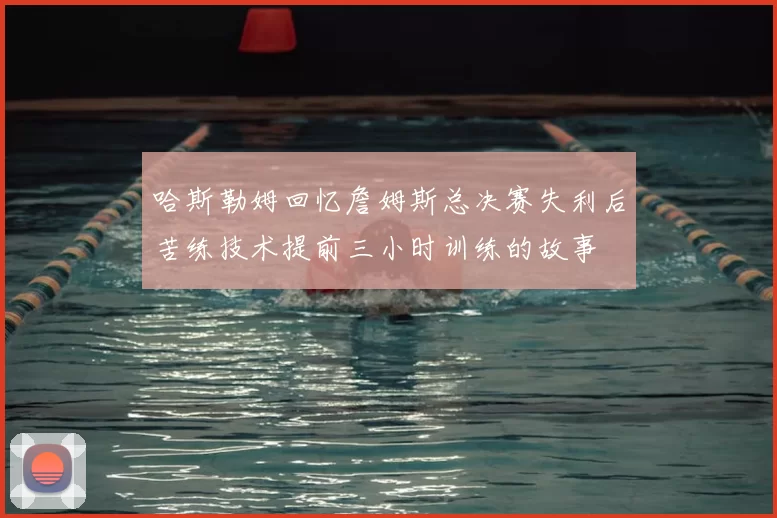 哈斯勒姆回忆詹姆斯总决赛失利后苦练技术提前三小时训练的故事
