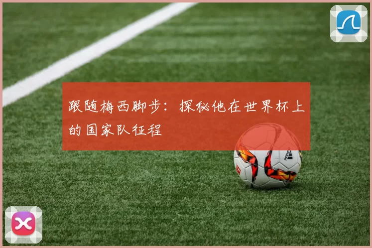 跟随梅西脚步：探秘他在世界杯上的国家队征程