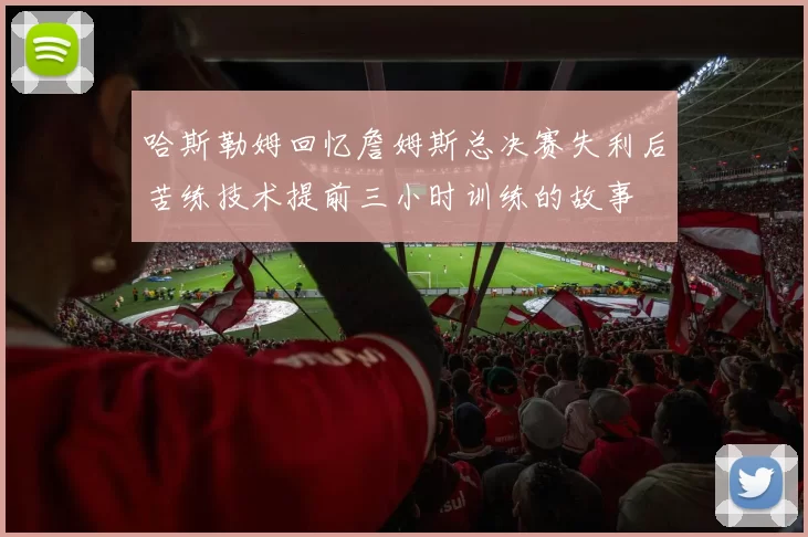 哈斯勒姆回忆詹姆斯总决赛失利后苦练技术提前三小时训练的故事