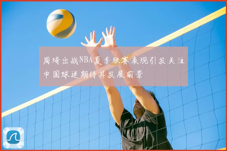 周琦出战NBA夏季联赛表现引发关注中国球迷期待其发展前景