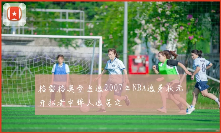 格雷格奥登当选2007年NBA选秀状元开拓者中锋人选落定