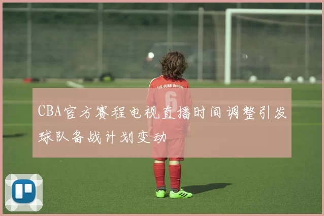 CBA官方赛程电视直播时间调整引发球队备战计划变动
