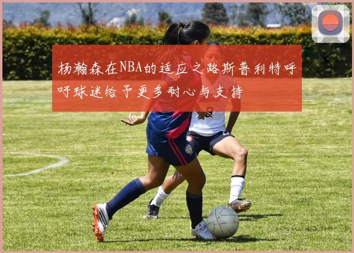 杨瀚森在NBA的适应之路斯普利特呼吁球迷给予更多耐心与支持