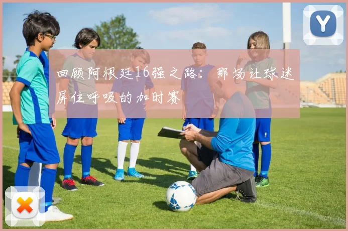回顾阿根廷16强之路:那场让球迷屏住呼吸的加时赛