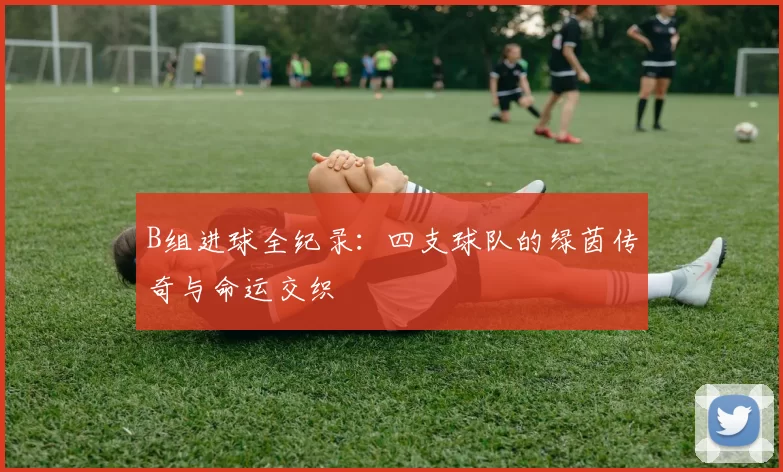 B组进球全纪录:四支球队的绿茵传奇与命运交织