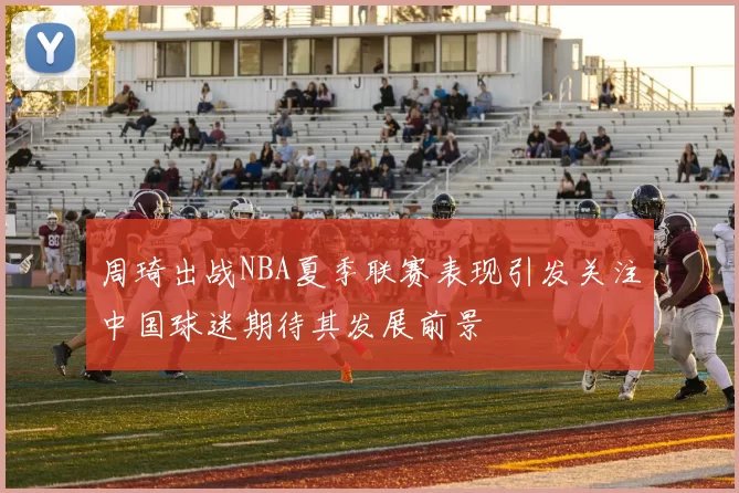 周琦出战NBA夏季联赛表现引发关注中国球迷期待其发展前景
